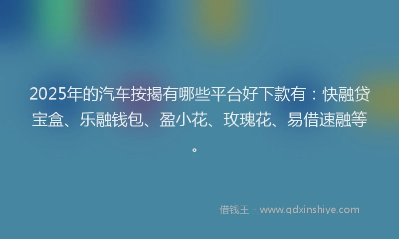 2025年的汽车按揭有哪些平台好下款有：快融贷宝盒、乐融钱包、盈小花、玫瑰花、易借速融等。
