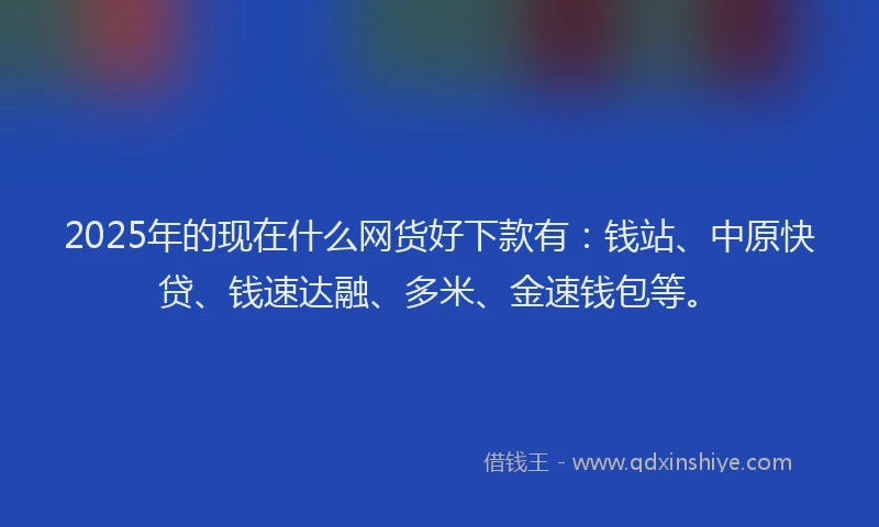 2025年的现在什么网货好下款有：钱站、中原快贷、钱速达融、多米、金速钱包等。