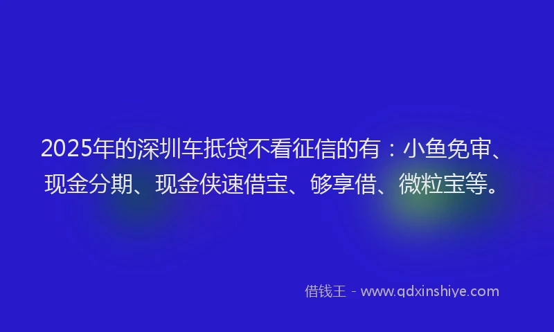 2025年的深圳车抵贷不看征信的有：小鱼免审、现金分期、现金侠速借宝、够享借、微粒宝等。