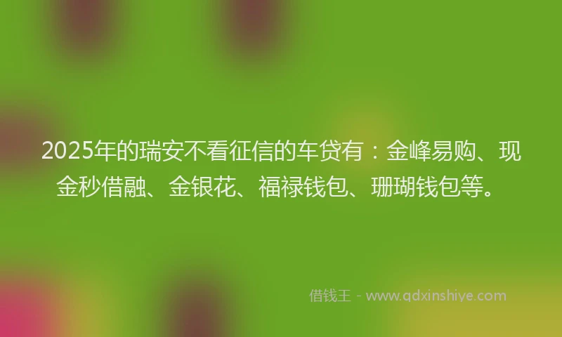2025年的瑞安不看征信的车贷有：金峰易购、现金秒借融、金银花、福禄钱包、珊瑚钱包等。