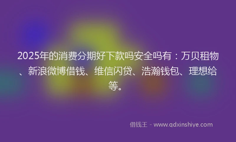 2025年的消费分期好下款吗安全吗有：万贝租物、新浪微博借钱、维信闪贷、浩瀚钱包、理想给等。