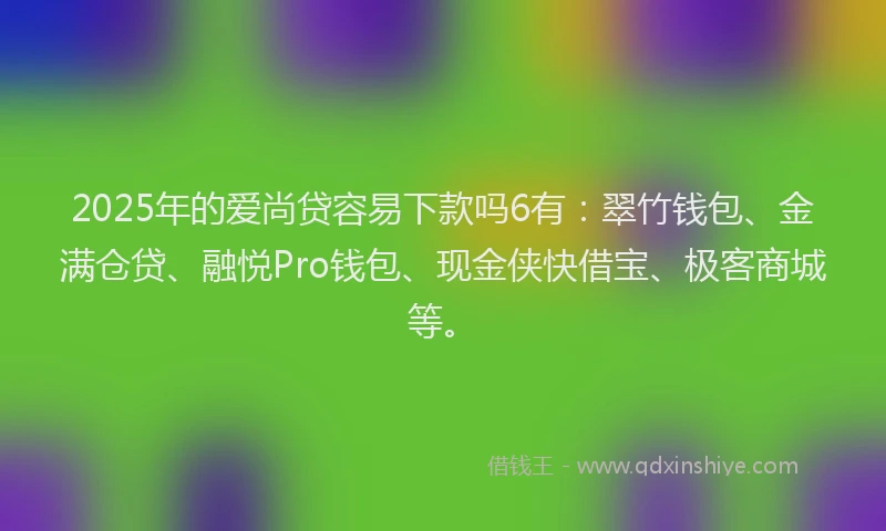 2025年的爱尚贷容易下款吗6有：翠竹钱包、金满仓贷、融悦Pro钱包、现金侠快借宝、极客商城等。