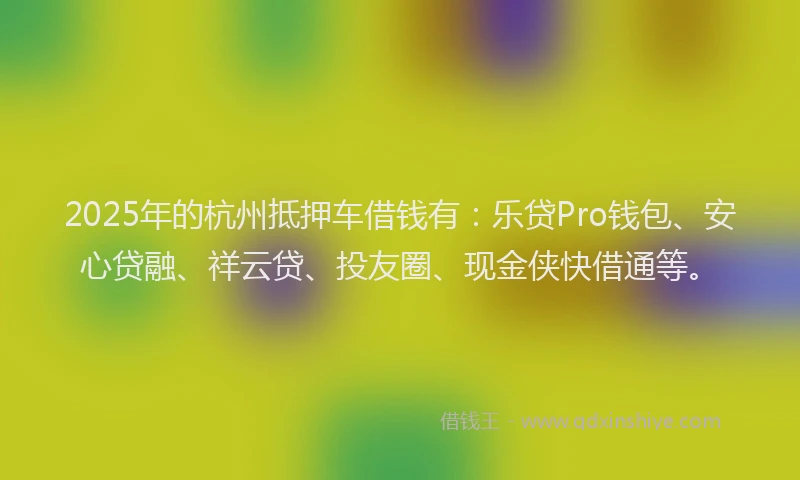 2025年的杭州抵押车借钱有：乐贷Pro钱包、安心贷融、祥云贷、投友圈、现金侠快借通等。