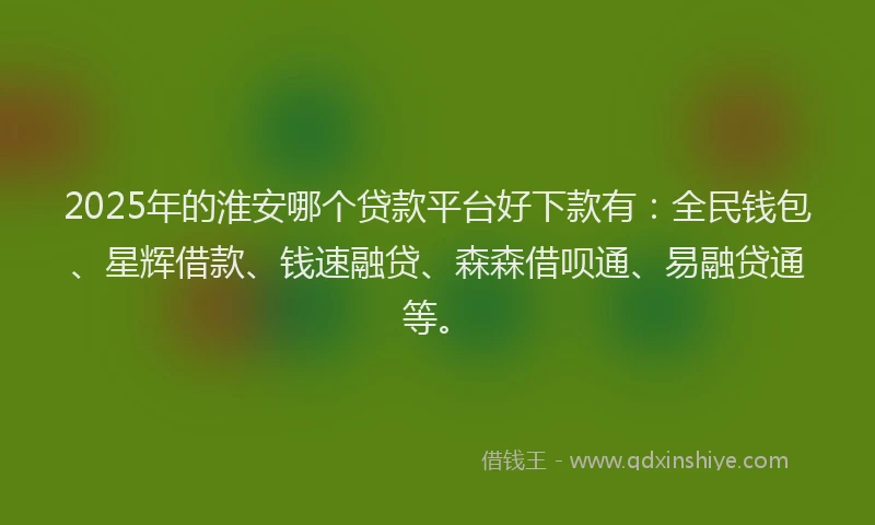 2025年的淮安哪个贷款平台好下款有：全民钱包、星辉借款、钱速融贷、森森借呗通、易融贷通等。