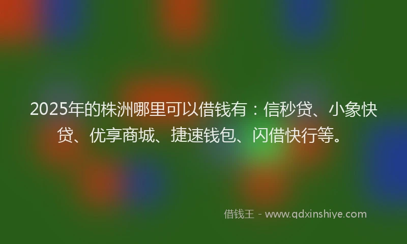 2025年的株洲哪里可以借钱有：信秒贷、小象快贷、优享商城、捷速钱包、闪借快行等。
