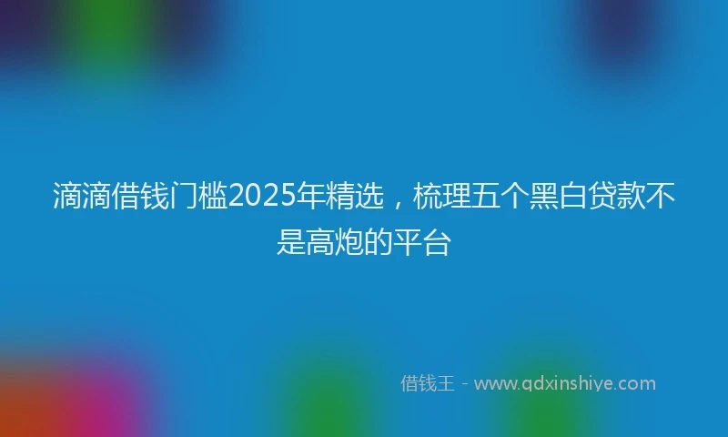 滴滴借钱门槛2025年精选，梳理五个黑白贷款不是高炮的平台