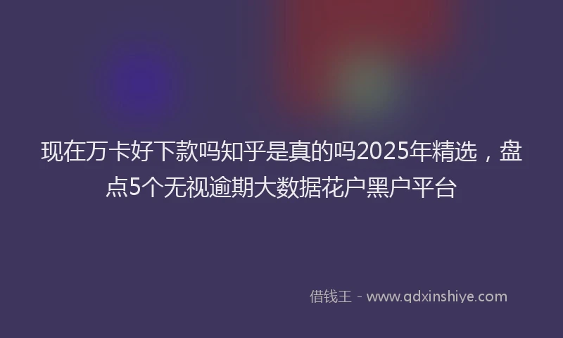 现在万卡好下款吗知乎是真的吗2025年精选，盘点5个无视逾期大数据花户黑户平台