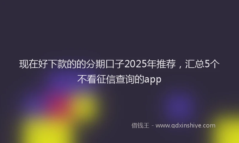 现在好下款的的分期口子2025年推荐，汇总5个不看征信查询的app