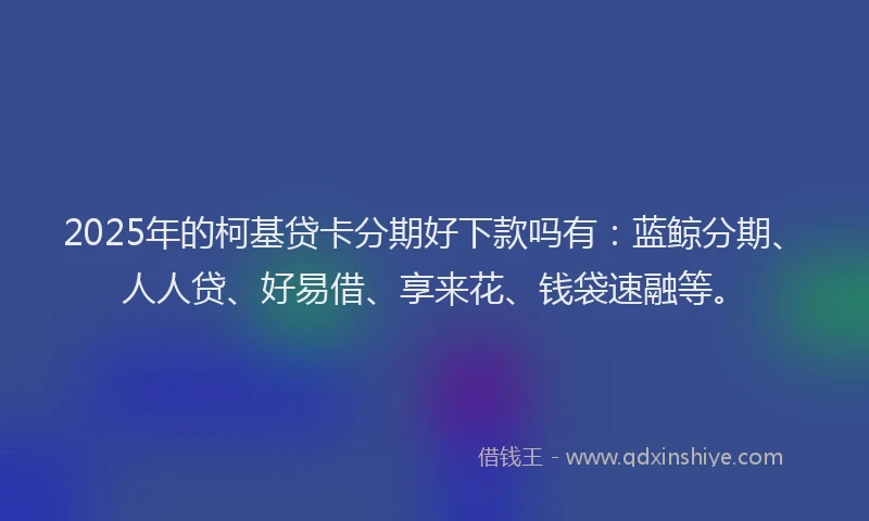 2025年的柯基贷卡分期好下款吗有：蓝鲸分期、人人贷、好易借、享来花、钱袋速融等。