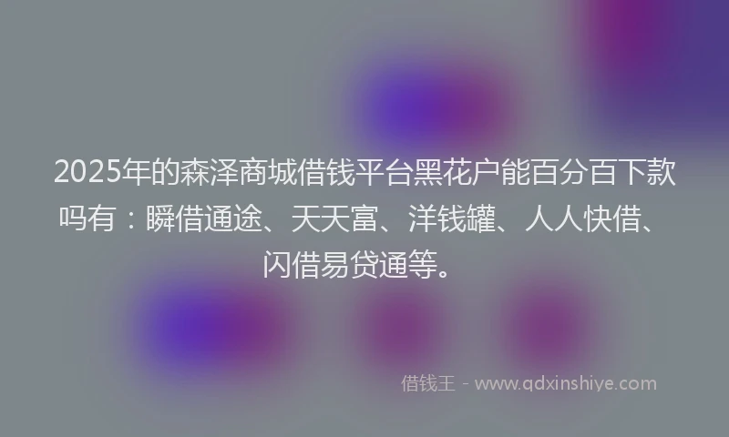2025年的森泽商城借钱平台黑花户能百分百下款吗有：瞬借通途、天天富、洋钱罐、人人快借、闪借易贷通等。