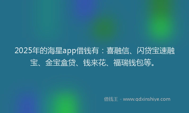 2025年的海星app借钱有：喜融信、闪贷宝速融宝、金宝盒贷、钱来花、福瑞钱包等。