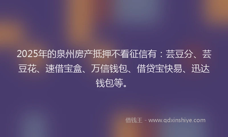 2025年的泉州房产抵押不看征信有：芸豆分、芸豆花、速借宝盒、万信钱包、借贷宝快易、迅达钱包等。