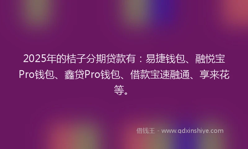 2025年的桔子分期贷款有：易捷钱包、融悦宝Pro钱包、鑫贷Pro钱包、借款宝速融通、享来花等。