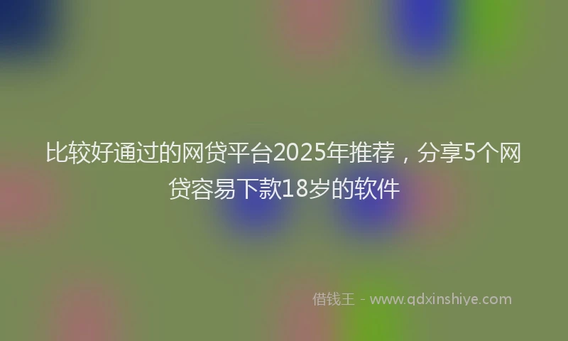 比较好通过的网贷平台2025年推荐，分享5个网贷容易下款18岁的软件