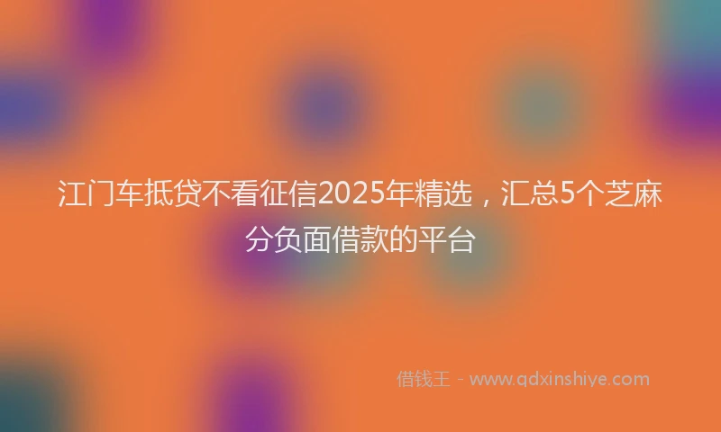 江门车抵贷不看征信2025年精选，汇总5个芝麻分负面借款的平台