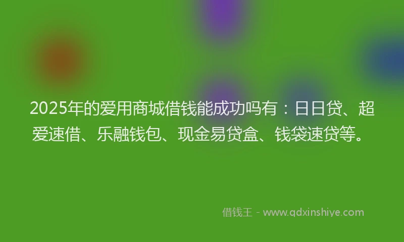 2025年的爱用商城借钱能成功吗有：日日贷、超爱速借、乐融钱包、现金易贷盒、钱袋速贷等。