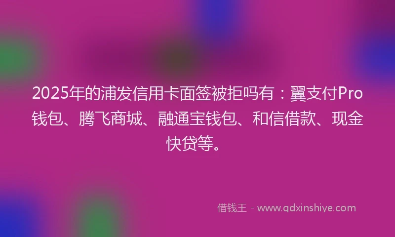 2025年的浦发信用卡面签被拒吗有：翼支付Pro钱包、腾飞商城、融通宝钱包、和信借款、现金快贷等。