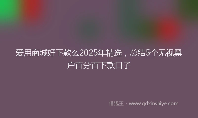 爱用商城好下款么2025年精选，总结5个无视黑户百分百下款口子
