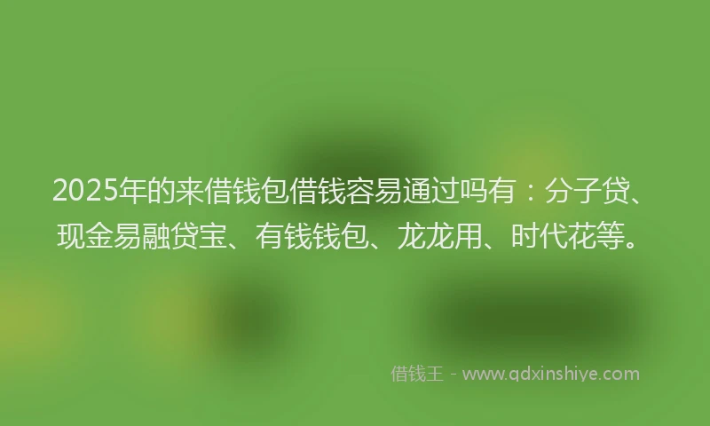 2025年的来借钱包借钱容易通过吗有：分子贷、现金易融贷宝、有钱钱包、龙龙用、时代花等。