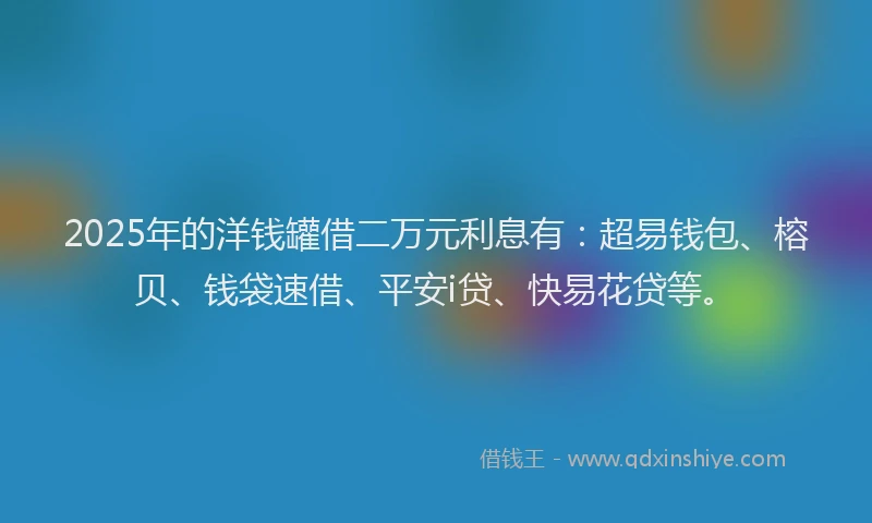 2025年的洋钱罐借二万元利息有：超易钱包、榕贝、钱袋速借、平安i贷、快易花贷等。