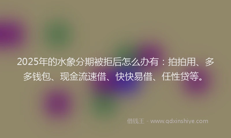 2025年的水象分期被拒后怎么办有：拍拍用、多多钱包、现金流速借、快快易借、任性贷等。