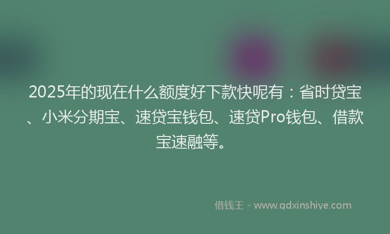 2025年的现在什么额度好下款快呢有：省时贷宝、小米分期宝、速贷宝钱包、速贷Pro钱包、借款宝速融等。