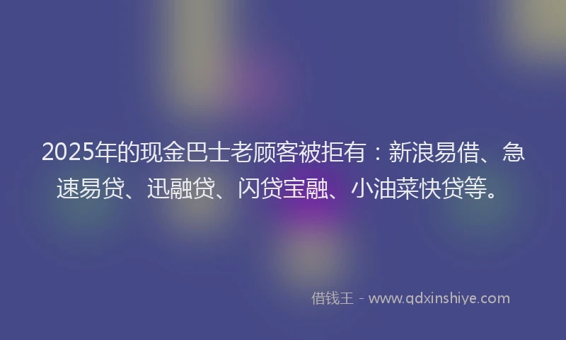2025年的现金巴士老顾客被拒有：新浪易借、急速易贷、迅融贷、闪贷宝融、小油菜快贷等。