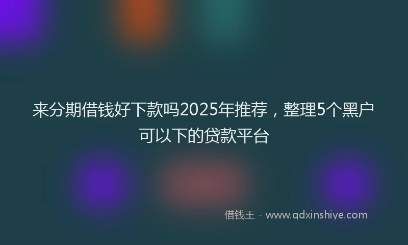 来分期借钱好下款吗2025年推荐，整理5个黑户可以下的贷款平台