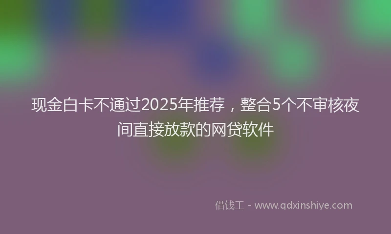 现金白卡不通过2025年推荐，整合5个不审核夜间直接放款的网贷软件