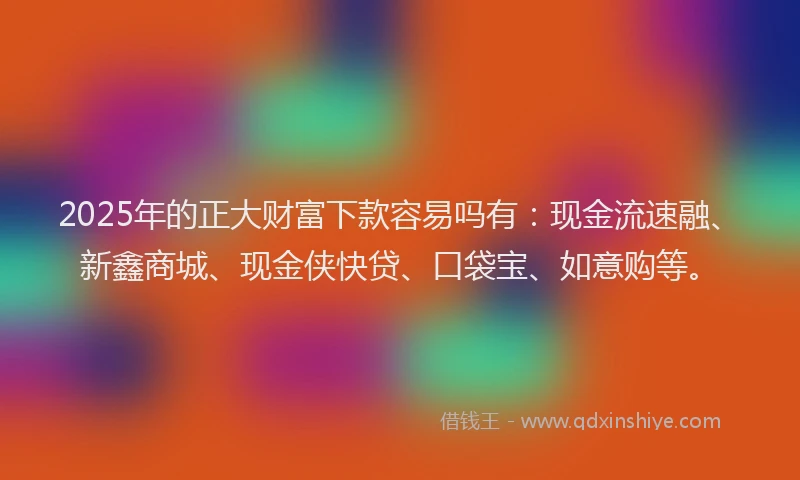 2025年的正大财富下款容易吗有：现金流速融、新鑫商城、现金侠快贷、口袋宝、如意购等。