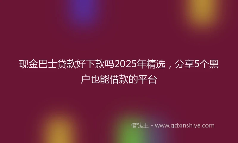 现金巴士贷款好下款吗2025年精选，分享5个黑户也能借款的平台