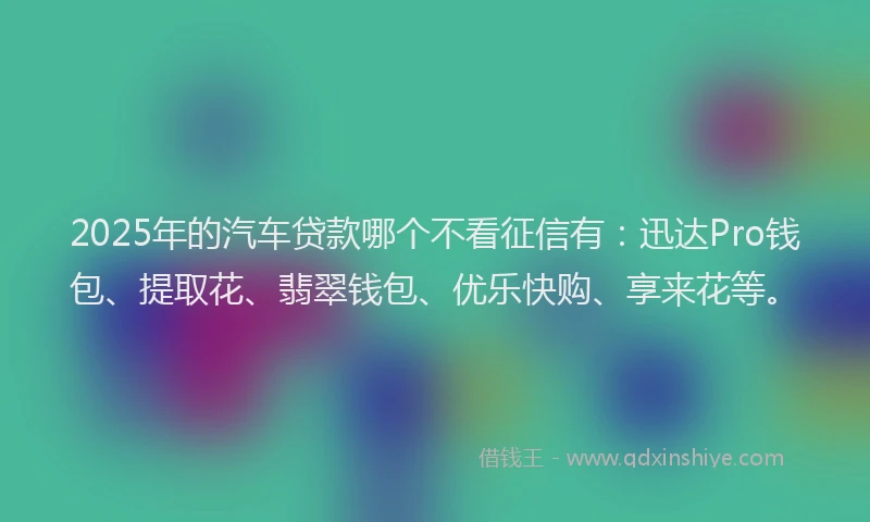2025年的汽车贷款哪个不看征信有：迅达Pro钱包、提取花、翡翠钱包、优乐快购、享来花等。