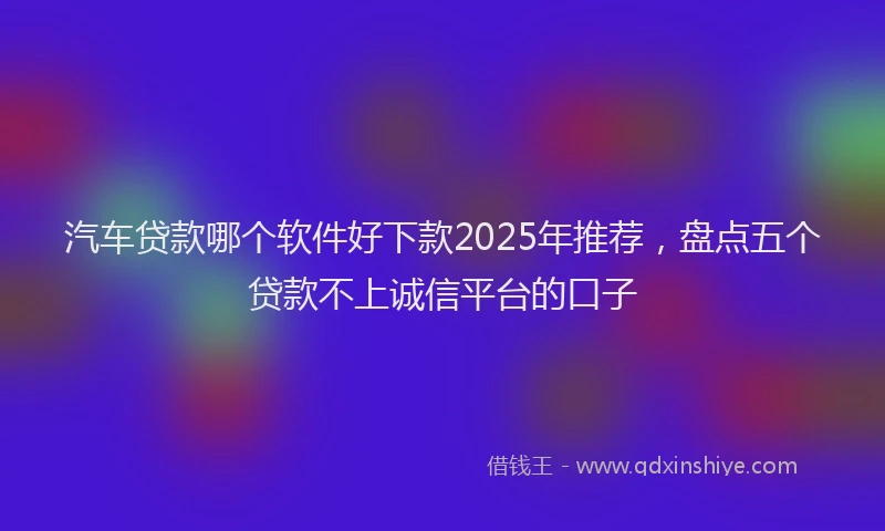 汽车贷款哪个软件好下款2025年推荐，盘点五个贷款不上诚信平台的口子