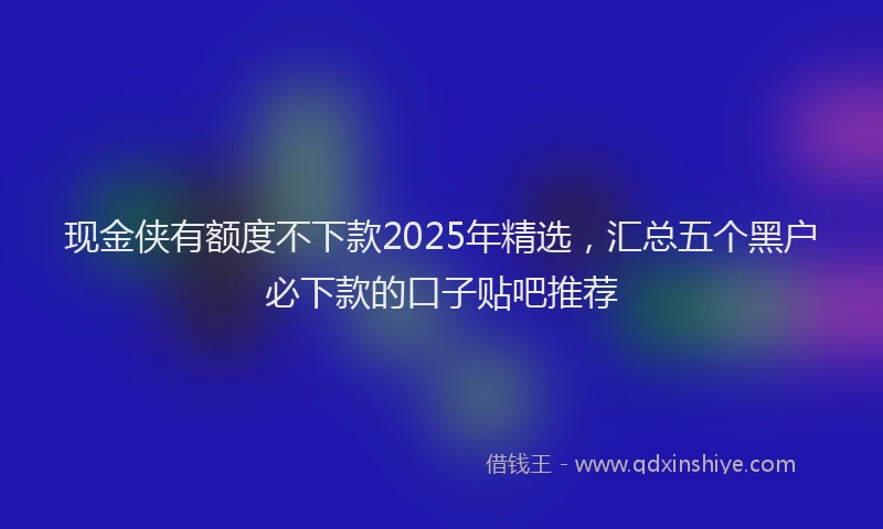 现金侠有额度不下款2025年精选，汇总五个黑户必下款的口子贴吧推荐