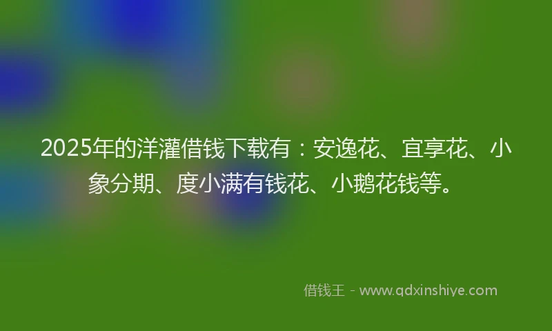 2025年的洋灌借钱下载有：安逸花、宜享花、小象分期、度小满有钱花、小鹅花钱等。