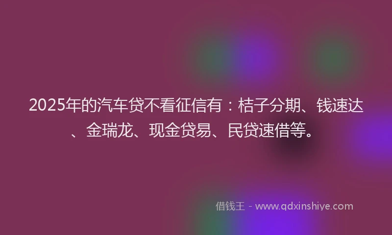 2025年的汽车贷不看征信有：桔子分期、钱速达、金瑞龙、现金贷易、民贷速借等。