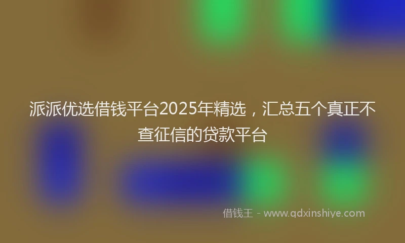 派派优选借钱平台2025年精选，汇总五个真正不查征信的贷款平台