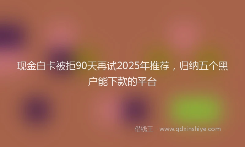 现金白卡被拒90天再试2025年推荐，归纳五个黑户能下款的平台