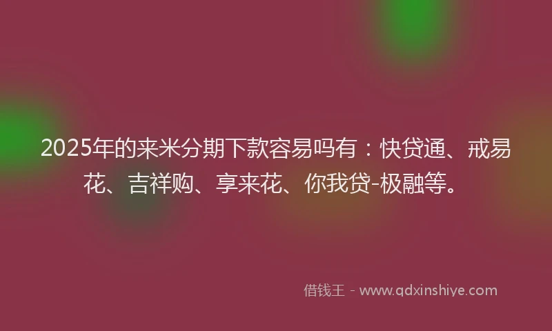 2025年的来米分期下款容易吗有：快贷通、戒易花、吉祥购、享来花、你我贷-极融等。