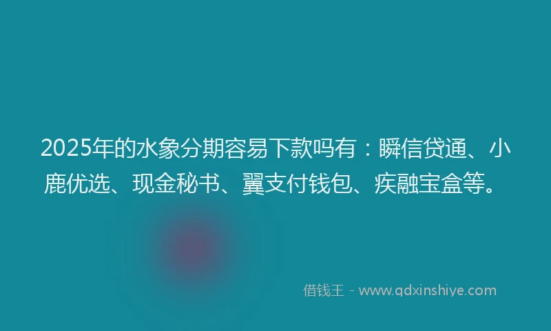 2025年的水象分期容易下款吗有：瞬信贷通、小鹿优选、现金秘书、翼支付钱包、疾融宝盒等。
