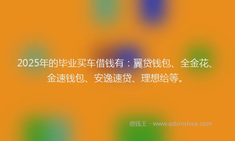 2025年的毕业买车借钱有：翼贷钱包、全金花、金速钱包、安逸速贷、理想给等。