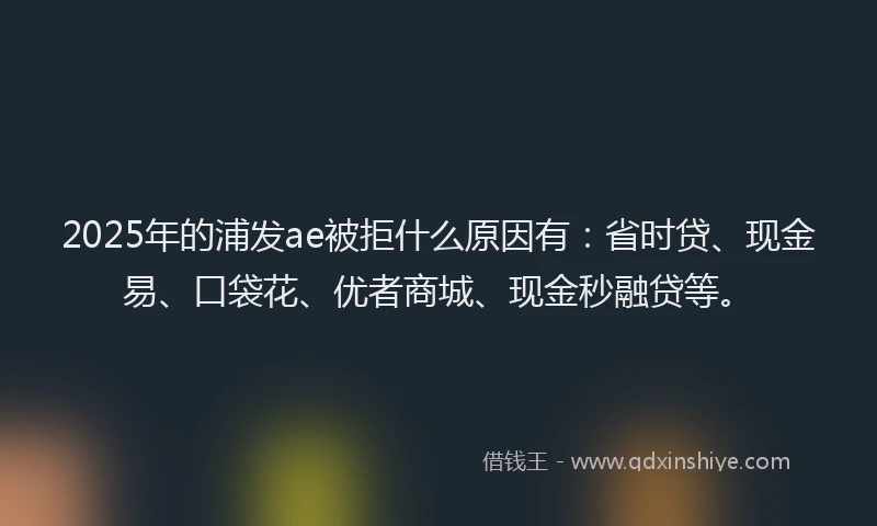 2025年的浦发ae被拒什么原因有：省时贷、现金易、口袋花、优者商城、现金秒融贷等。