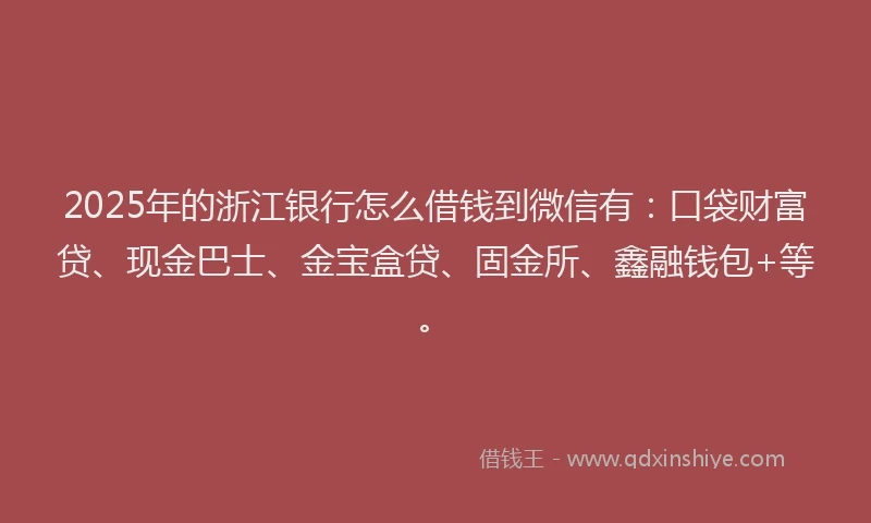 2025年的浙江银行怎么借钱到微信有：口袋财富贷、现金巴士、金宝盒贷、固金所、鑫融钱包+等。