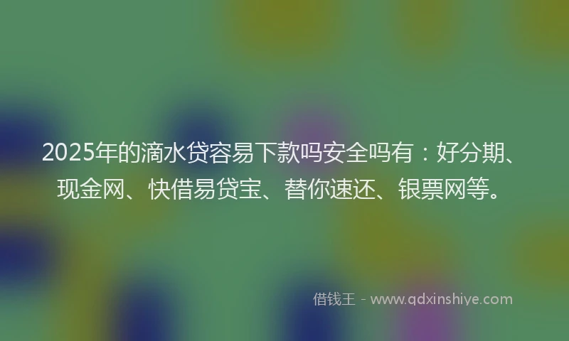 2025年的滴水贷容易下款吗安全吗有：好分期、现金网、快借易贷宝、替你速还、银票网等。