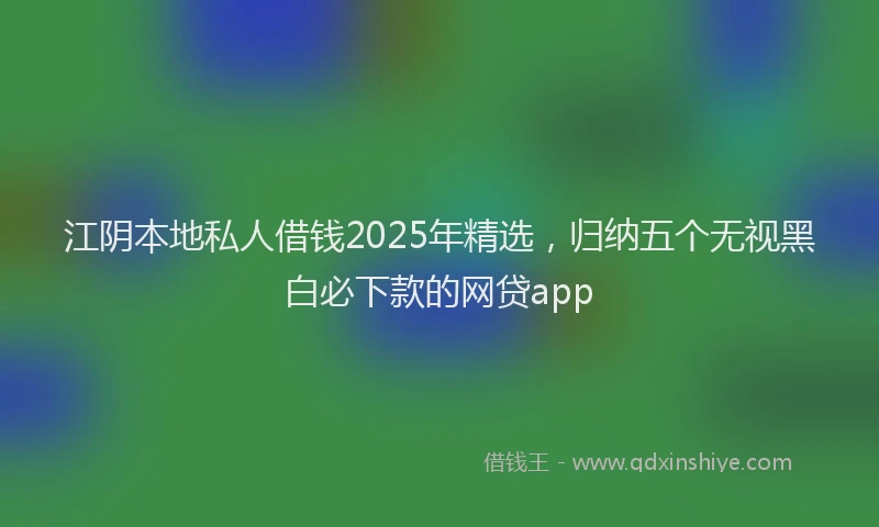 江阴本地私人借钱2025年精选，归纳五个无视黑白必下款的网贷app