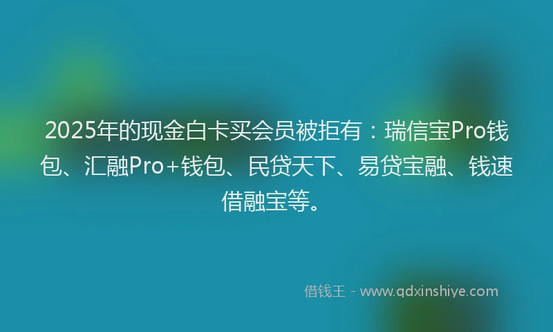 2025年的现金白卡买会员被拒有：瑞信宝Pro钱包、汇融Pro+钱包、民贷天下、易贷宝融、钱速借融宝等。