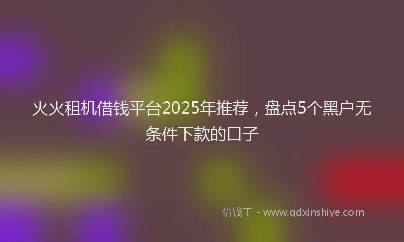 火火租机借钱平台2025年推荐，盘点5个黑户无条件下款的口子