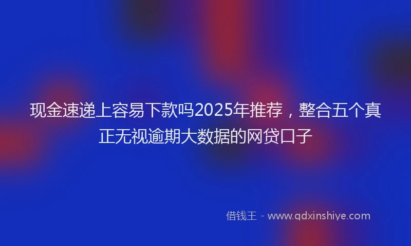 现金速递上容易下款吗2025年推荐，整合五个真正无视逾期大数据的网贷口子