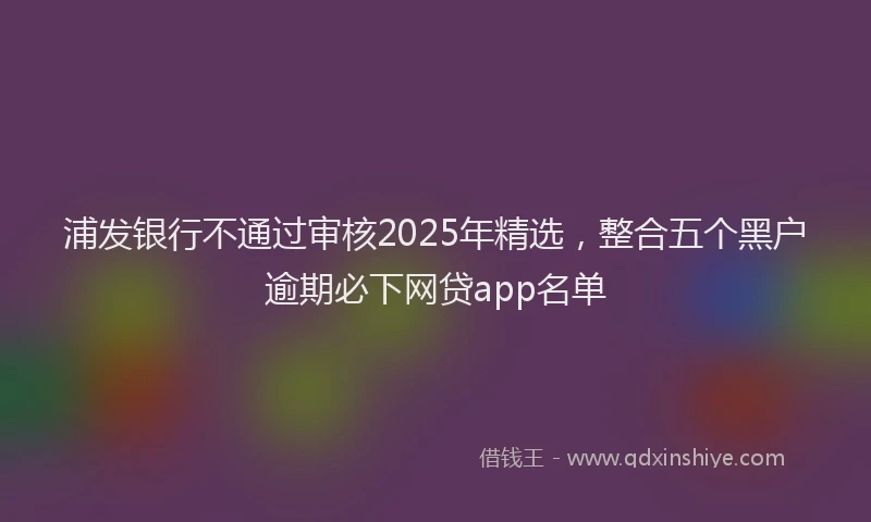 浦发银行不通过审核2025年精选，整合五个黑户逾期必下网贷app名单