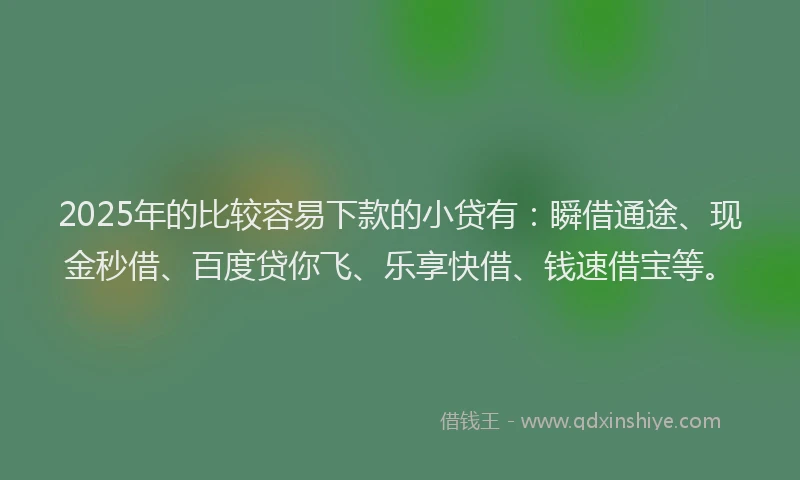 2025年的比较容易下款的小贷有：瞬借通途、现金秒借、百度贷你飞、乐享快借、钱速借宝等。